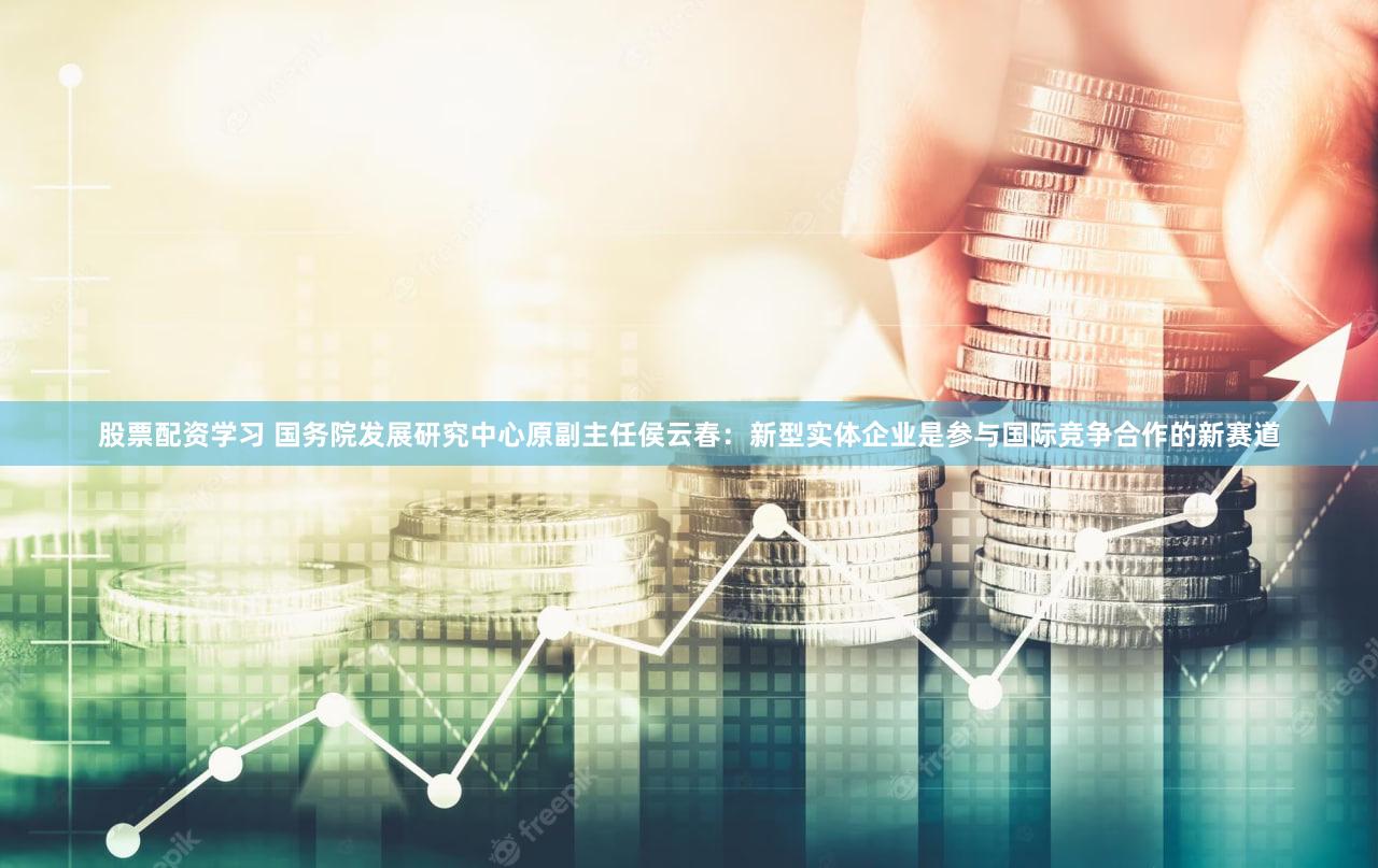 股票配资学习 国务院发展研究中心原副主任侯云春:新型实体企业是参与国际竞争合作的新赛道
