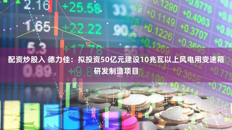 配资炒股入 德力佳：拟投资50亿元建设10兆瓦以上风电用变速箱研发制造项目