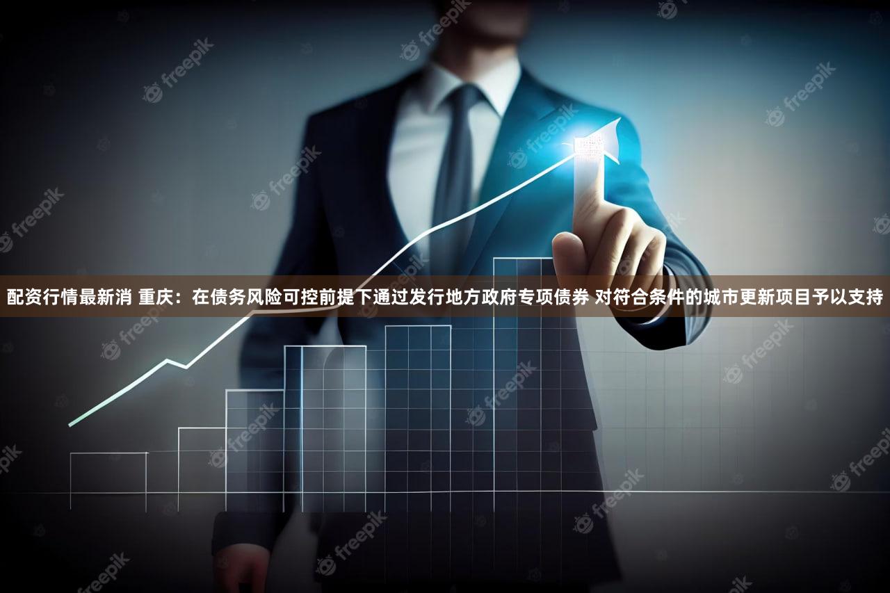 配资行情最新消 重庆：在债务风险可控前提下通过发行地方政府专项债券 对符合条件的城市更新项目予以支持
