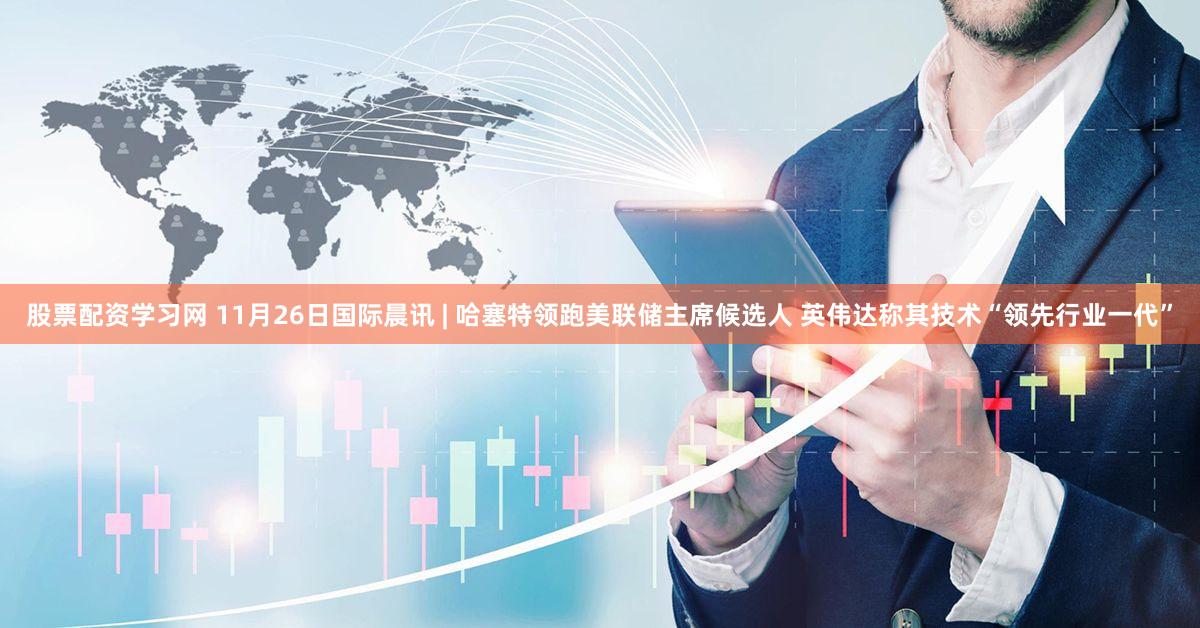 股票配资学习网 11月26日国际晨讯 | 哈塞特领跑美联储主席候选人 英伟达称其技术“领先行业一代”