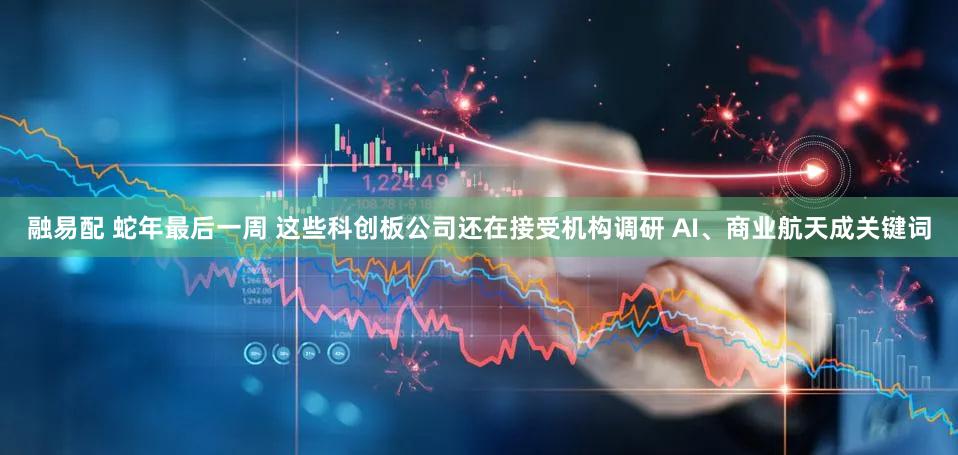 融易配 蛇年最后一周 这些科创板公司还在接受机构调研 AI、商业航天成关键词