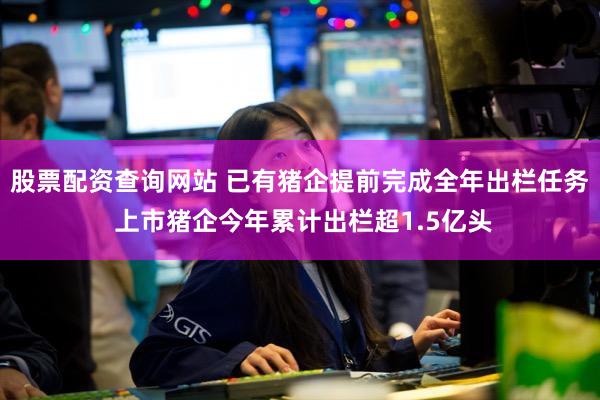 股票配资查询网站 已有猪企提前完成全年出栏任务 上市猪企今年累计出栏超1.5亿头