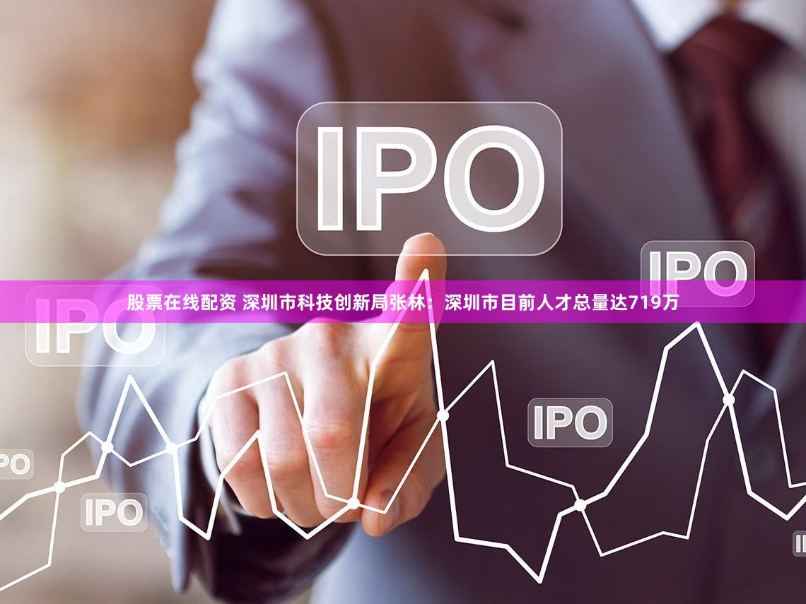 股票在线配资 深圳市科技创新局张林:深圳市目前人才总量达719万