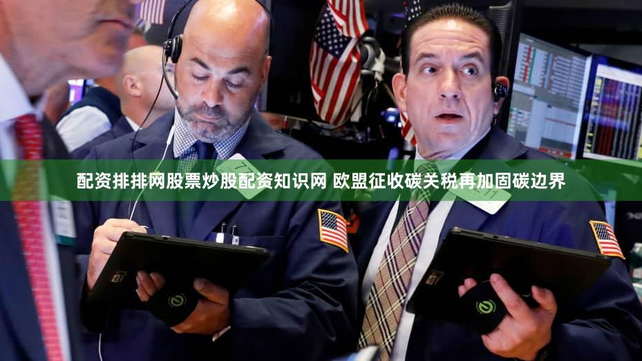配资排排网股票炒股配资知识网 欧盟征收碳关税再加固碳边界