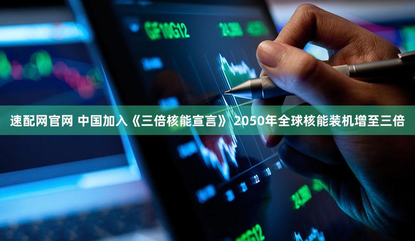 速配网官网 中国加入《三倍核能宣言》 2050年全球核能装机增至三倍