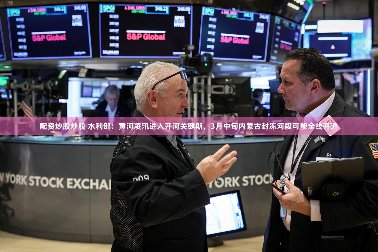配资炒股炒股 水利部：黄河凌汛进入开河关键期，3月中旬内蒙古封冻河段可能全线开通