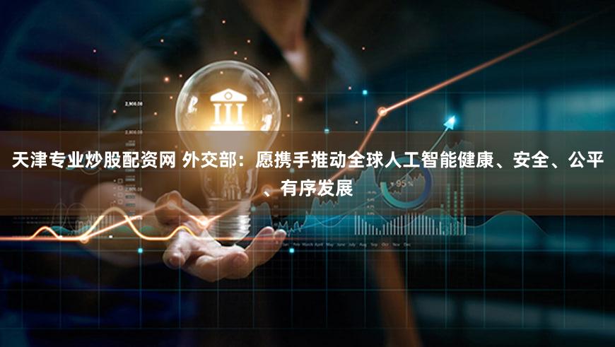 天津专业炒股配资网 外交部：愿携手推动全球人工智能健康、安全、公平、有序发展
