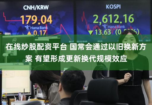 在线炒股配资平台 国常会通过以旧换新方案 有望形成更新换代规模效应