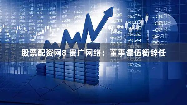 股票配资网8 贵广网络：董事谭伍衡辞任
