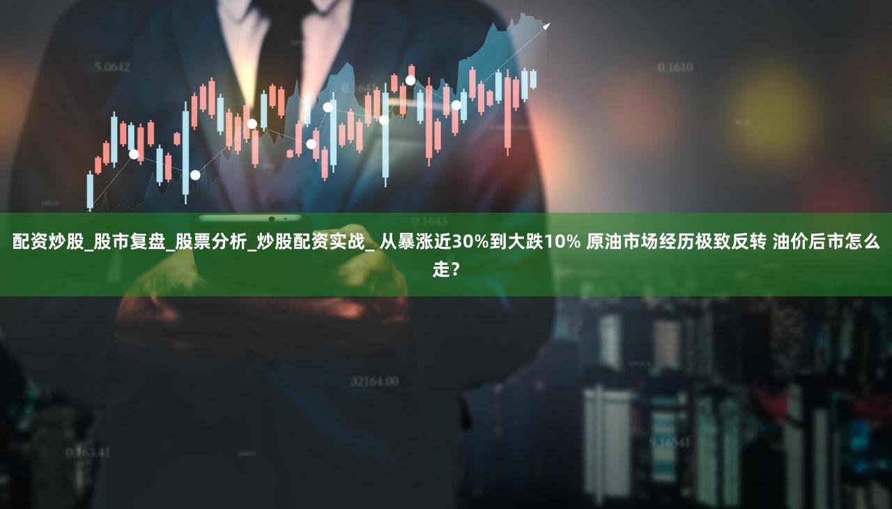 配资炒股_股市复盘_股票分析_炒股配资实战_ 从暴涨近30%到大跌10% 原油市场经历极致反转 油价后市怎么走？