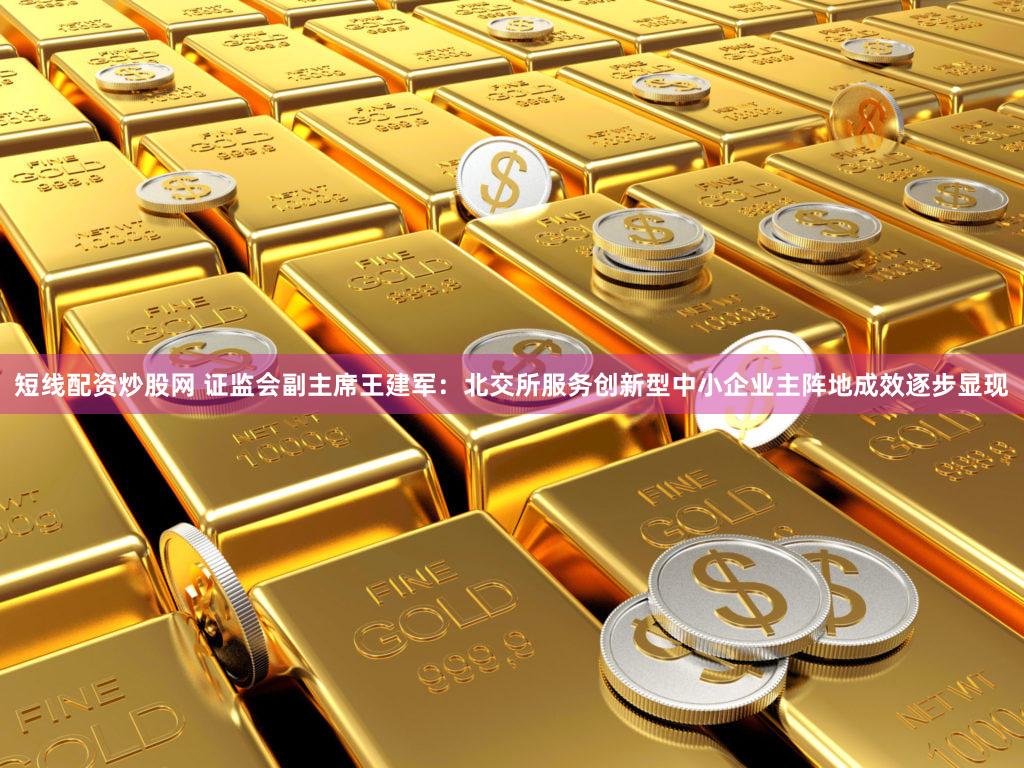 短线配资炒股网 证监会副主席王建军：北交所服务创新型中小企业主阵地成效逐步显现