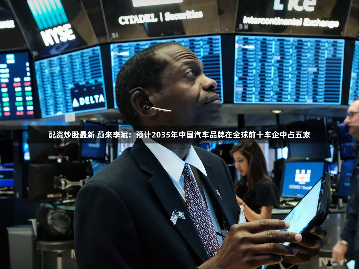 配资炒股最新 蔚来李斌：预计2035年中国汽车品牌在全球前十车企中占五家