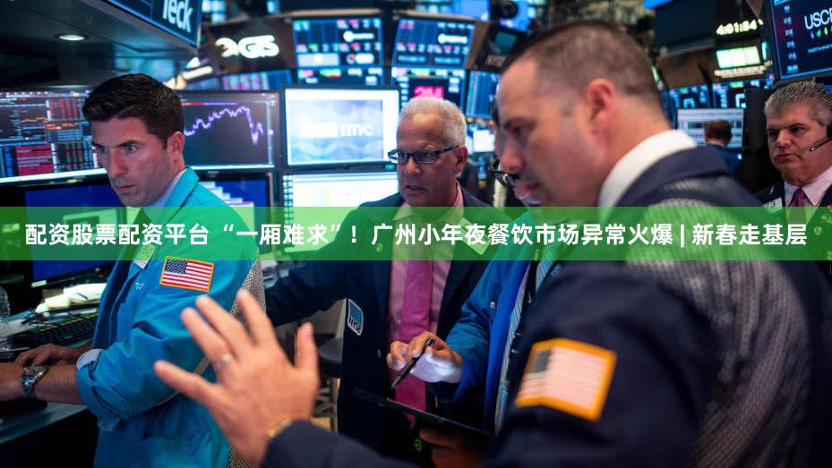 配资股票配资平台 “一厢难求”！广州小年夜餐饮市场异常火爆 | 新春走基层