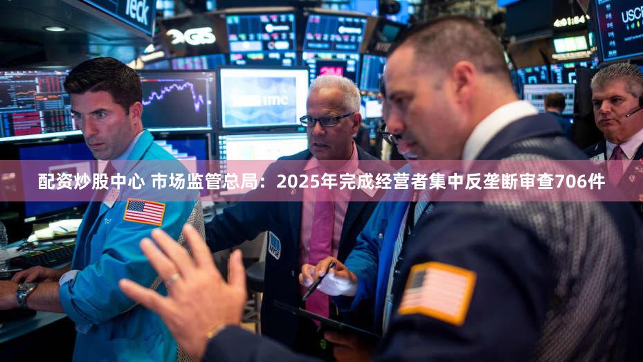 配资炒股中心 市场监管总局：2025年完成经营者集中反垄断审查706件