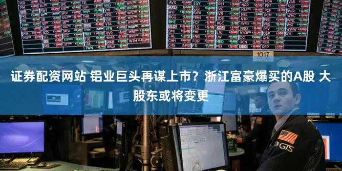 证券配资网站 铝业巨头再谋上市?浙江富豪爆买的A股 大股东或将变更