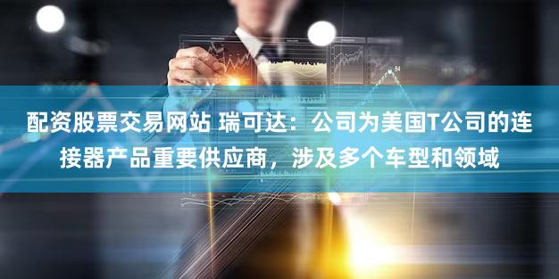 配资股票交易网站 瑞可达：公司为美国T公司的连接器产品重要供应商，涉及多个车型和领域