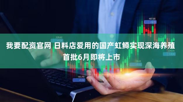 我要配资官网 日料店爱用的国产虹鳟实现深海养殖 首批6月即将上市