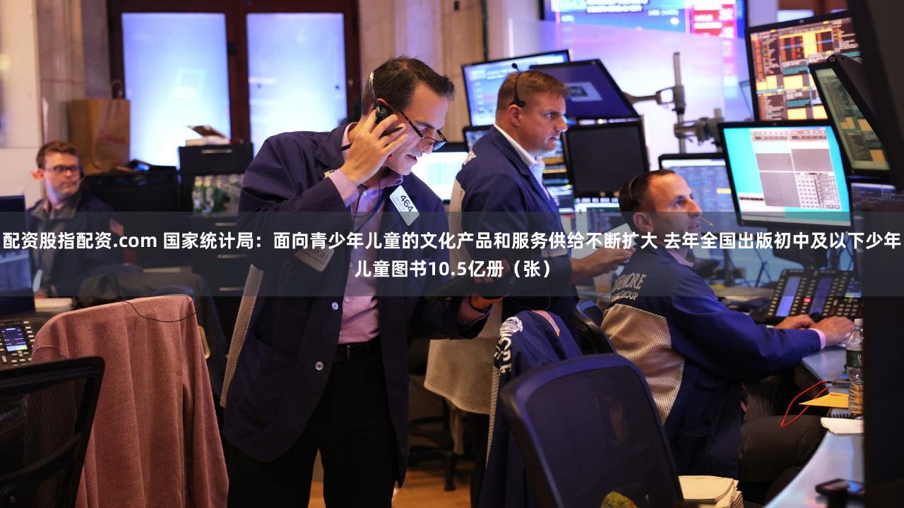 配资股指配资.com 国家统计局：面向青少年儿童的文化产品和服务供给不断扩大 去年全国出版初中及以下少年儿童图书10.5亿册（张）