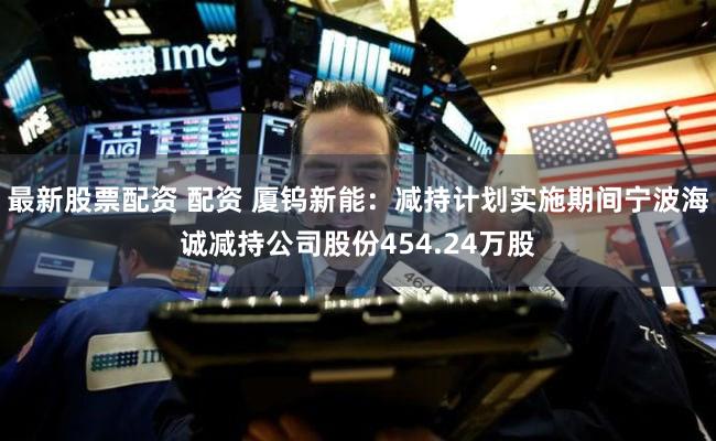 最新股票配资 配资 厦钨新能：减持计划实施期间宁波海诚减持公司股份454.24万股