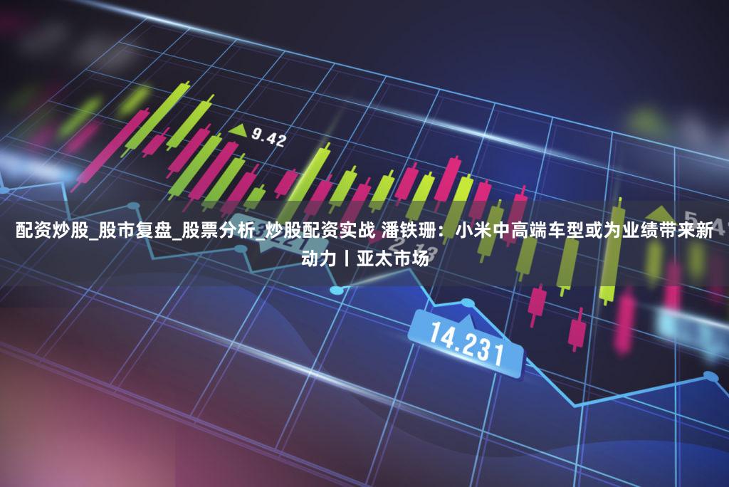 配资炒股_股市复盘_股票分析_炒股配资实战 潘铁珊：小米中高端车型或为业绩带来新动力丨亚太市场