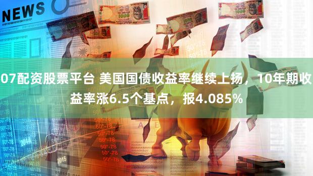 07配资股票平台 美国国债收益率继续上扬，10年期收益率涨6.5个基点，报4.085%