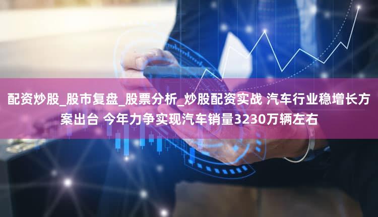 配资炒股_股市复盘_股票分析_炒股配资实战 汽车行业稳增长方案出台 今年力争实现汽车销量3230万辆左右