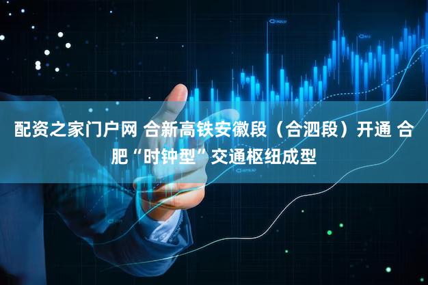 配资之家门户网 合新高铁安徽段（合泗段）开通 合肥“时钟型”交通枢纽成型