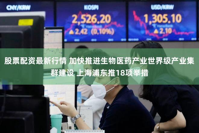 股票配资最新行情 加快推进生物医药产业世界级产业集群建设 上海浦东推18项举措