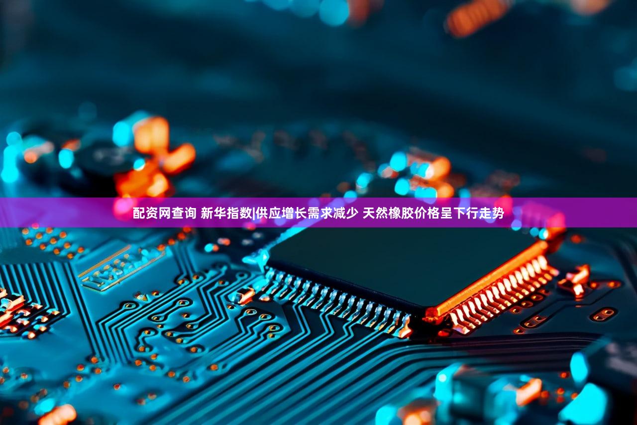 配资网查询 新华指数|供应增长需求减少 天然橡胶价格呈下行走势