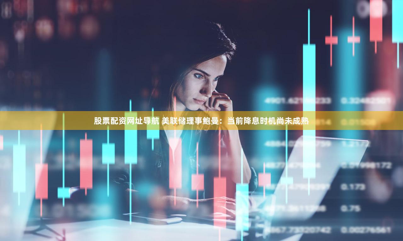 股票配资网址导航 美联储理事鲍曼：当前降息时机尚未成熟