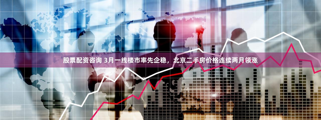 股票配资咨询 3月一线楼市率先企稳，北京二手房价格连续两月领涨