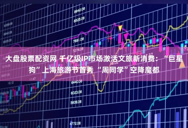 大盘股票配资网 千亿级IP市场激活文旅新消费：“巨星狗”上海旅游节首秀 “周同学”空降魔都