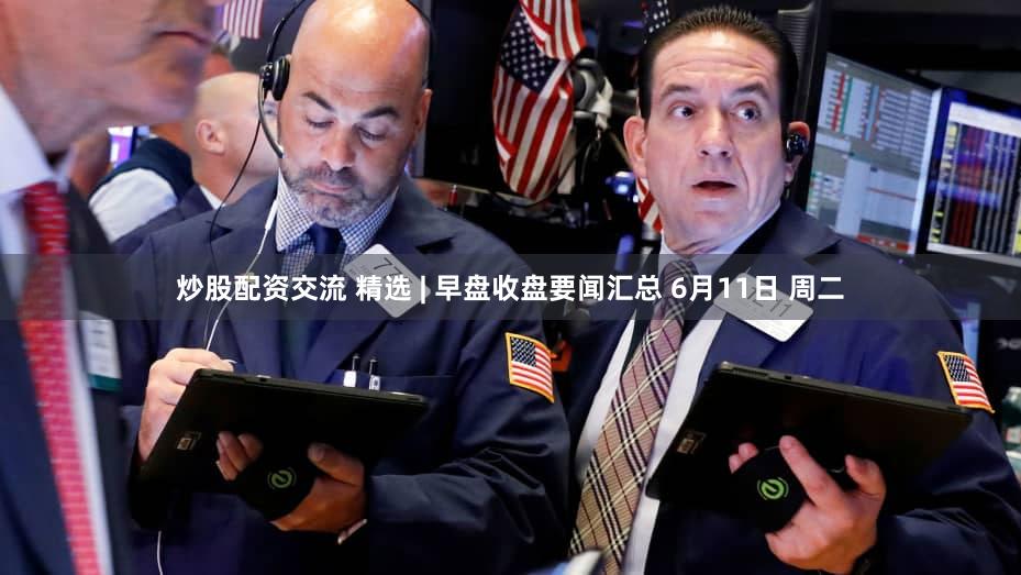 炒股配资交流 精选 | 早盘收盘要闻汇总 6月11日 周二