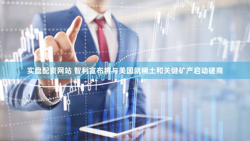 实盘配资网站 智利宣布将与美国就稀土和关键矿产启动磋商