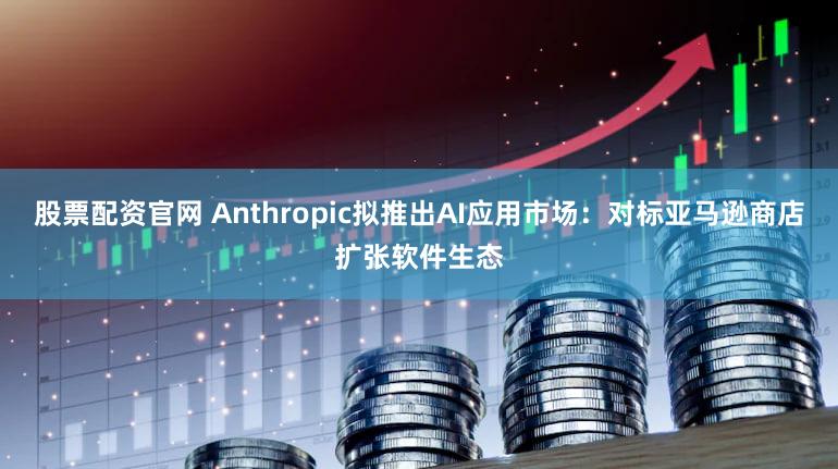 股票配资官网 Anthropic拟推出AI应用市场：对标亚马逊商店扩张软件生态