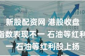 新股配资网 港股收盘 | 三大指数表现不一 石油等红利股上扬