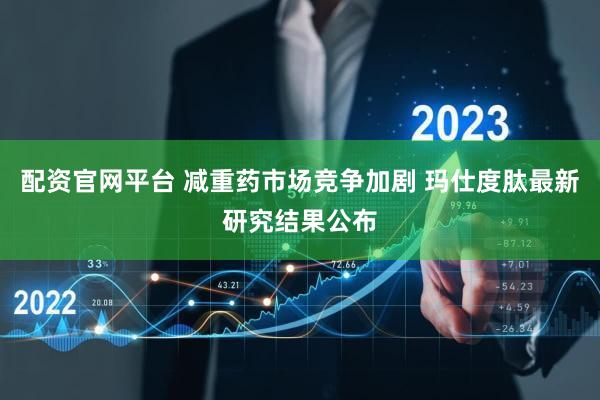配资官网平台 减重药市场竞争加剧 玛仕度肽最新研究结果公布