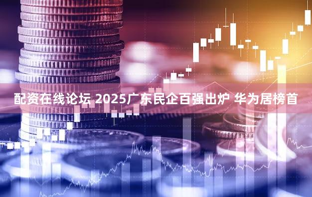 配资在线论坛 2025广东民企百强出炉 华为居榜首