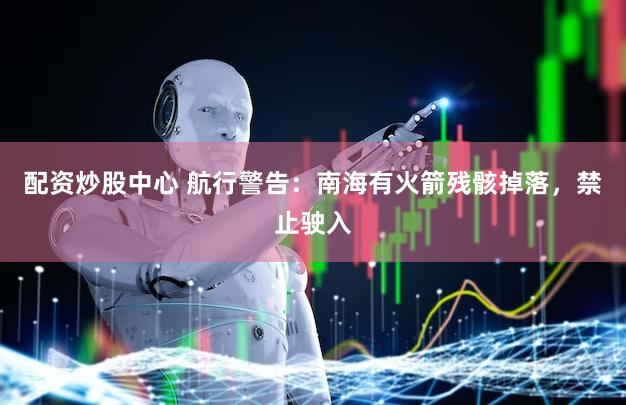 配资炒股中心 航行警告：南海有火箭残骸掉落，禁止驶入