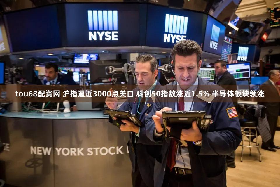 tou68配资网 沪指逼近3000点关口 科创50指数涨近1.5% 半导体板块领涨