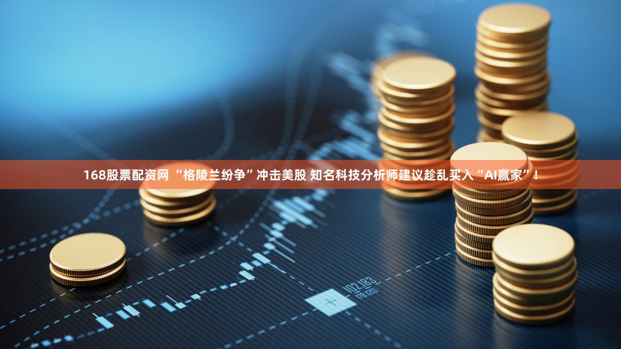 168股票配资网 “格陵兰纷争”冲击美股 知名科技分析师建议趁乱买入“AI赢家”！