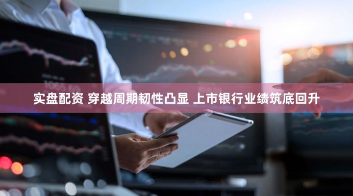 实盘配资 穿越周期韧性凸显 上市银行业绩筑底回升